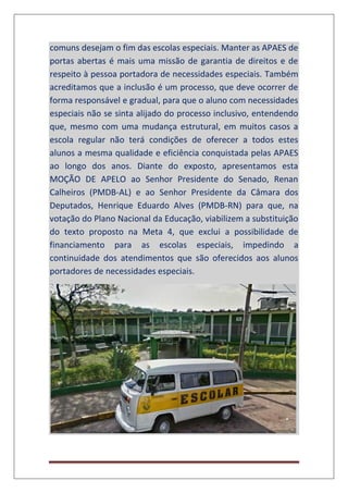 comuns desejam o fim das escolas especiais. Manter as APAES de
portas abertas é mais uma missão de garantia de direitos e de
respeito à pessoa portadora de necessidades especiais. Também
acreditamos que a inclusão é um processo, que deve ocorrer de
forma responsável e gradual, para que o aluno com necessidades
especiais não se sinta alijado do processo inclusivo, entendendo
que, mesmo com uma mudança estrutural, em muitos casos a
escola regular não terá condições de oferecer a todos estes
alunos a mesma qualidade e eficiência conquistada pelas APAES
ao longo dos anos. Diante do exposto, apresentamos esta
MOÇÃO DE APELO ao Senhor Presidente do Senado, Renan
Calheiros (PMDB-AL) e ao Senhor Presidente da Câmara dos
Deputados, Henrique Eduardo Alves (PMDB-RN) para que, na
votação do Plano Nacional da Educação, viabilizem a substituição
do texto proposto na Meta 4, que exclui a possibilidade de
financiamento para as escolas especiais, impedindo a
continuidade dos atendimentos que são oferecidos aos alunos
portadores de necessidades especiais.
 