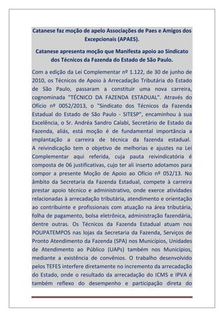 Catanese faz moção de apelo Associações de Paes e Amigos dos
Excepcionais (APAES).
Catanese apresenta moção que Manifesta apoio ao Sindicato
dos Técnicos da Fazenda do Estado de São Paulo.
Com a edição da Lei Complementar nº 1.122, de 30 de junho de
2010, os Técnicos de Apoio à Arrecadação Tributária do Estado
de São Paulo, passaram a constituir uma nova carreira,
cognominada "TÉCNICO DA FAZENDA ESTADUAL". Através do
Ofício nº 0052/2013, o "Sindicato dos Técnicos da Fazenda
Estadual do Estado de São Paulo - SITESP", encaminhou à sua
Excelência, o Sr. Andréa Sandro Calabi, Secretário de Estado da
Fazenda, aliás, está moção é de fundamental importância a
implantação a carreira de técnica da fazenda estadual.
A reivindicação tem o objetivo de melhorias e ajustes na Lei
Complementar aqui referida, cuja pauta reivindicatória é
composta de 06 justificativas, cujo ter ali inserto adotamos para
compor a presente Moção de Apoio ao Ofício nº 052/13. No
âmbito da Secretaria da Fazenda Estadual, compete à carreira
prestar apoio técnico e administrativo, onde exerce atividades
relacionadas à arrecadação tributária, atendimento e orientação
ao contribuinte e profissionais com atuação na área tributária,
folha de pagamento, bolsa eletrônica, administração fazendária,
dentre outras. Os Técnicos da Fazenda Estadual atuam nos
POUPATEMPOS nas lojas da Secretaria da Fazenda, Serviços de
Pronto Atendimento da Fazenda (SPA) nos Municípios, Unidades
de Atendimento ao Público (UAPs) também nos Municípios,
mediante a existência de convênios. O trabalho desenvolvido
pelos TEFES interfere diretamente no incremento da arrecadação
do Estado, onde o resultado da arrecadação do ICMS e IPVA é
também reflexo do desempenho e participação direta do
 