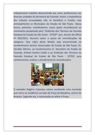 indispensável trabalho desenvolvido por estes profissionais nas
diversas unidades da Secretaria da Fazenda. Assim, a importância
dos tributos arrecadados não só beneficia o Estado, mas
principalmente os Municípios do Estado de São Paulo. Dessa
forma, portanto, manifestamos nosso apoio incondicional ao
movimento perpetrado pelo "Sindicato dos Técnicos da Fazenda
Estadual do Estado de São Paulo - SITESP" que, através do Ofício
nº 052/2013, discorre sobre a pauta de reivindicações da
categoria. Que cópia desta Moção seja encaminhada ao
Excelentíssimo Senhor Governador do Estado de São Paulo, Dr.
Geraldo Alkimin, ao Excelentíssimo Sr. Secretário de Estado da
Fazenda, Andrea Sandro Calabi e ao Sindicato dos Técnicos da
Fazenda Estadual do Estado de São Paulo - SITESP, para
conhecimento, análise e atendimento às reivindicações.
O vereador Rogério Catanese esteve recebendo uma munícipe
que mora na residência ao lado da Praça da Bandeira, centro de
Amparo. Segundo ela, a reclamação se refere à Praça.
 