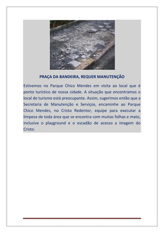 PRAÇA DA BANDEIRA, REQUER MANUTENÇÃO
Estivemos no Parque Chico Mendes em visita ao local que é
ponto turístico de nossa cidade. A situação que encontramos o
local de turismo está preocupante. Assim, sugerimos então que a
Secretaria de Manutenção e Serviços, encaminhe ao Parque
Chico Mendes, no Cristo Redentor, equipe para executar a
limpeza de toda área que se encontra com muitas folhas e mato,
inclusive o playground e o escadão de acesso a imagem do
Cristo.
 