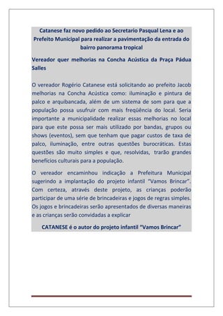 Catanese faz novo pedido ao Secretario Pasqual Lena e ao
Prefeito Municipal para realizar a pavimentação da entrada do
bairro panorama tropical
Vereador quer melhorias na Concha Acústica da Praça Pádua
Salles
O vereador Rogério Catanese está solicitando ao prefeito Jacob
melhorias na Concha Acústica como: iluminação e pintura de
palco e arquibancada, além de um sistema de som para que a
população possa usufruir com mais freqüência do local. Seria
importante a municipalidade realizar essas melhorias no local
para que este possa ser mais utilizado por bandas, grupos ou
shows (eventos), sem que tenham que pagar custos de taxa de
palco, iluminação, entre outras questões burocráticas. Estas
questões são muito simples e que, resolvidas, trarão grandes
benefícios culturais para a população.
O vereador encaminhou indicação a Prefeitura Municipal
sugerindo a implantação do projeto infantil “Vamos Brincar”.
Com certeza, através deste projeto, as crianças poderão
participar de uma série de brincadeiras e jogos de regras simples.
Os jogos e brincadeiras serão apresentados de diversas maneiras
e as crianças serão convidadas a explicar
CATANESE é o autor do projeto infantil “Vamos Brincar”
 