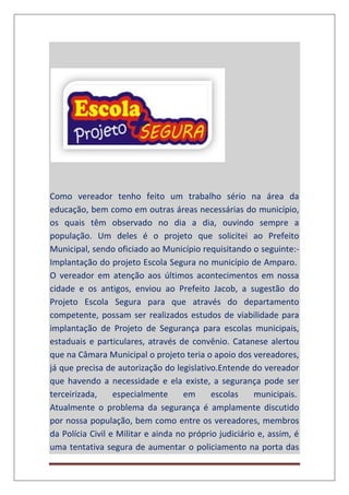 Como vereador tenho feito um trabalho sério na área da
educação, bem como em outras áreas necessárias do município,
os quais têm observado no dia a dia, ouvindo sempre a
população. Um deles é o projeto que solicitei ao Prefeito
Municipal, sendo oficiado ao Município requisitando o seguinte:-
Implantação do projeto Escola Segura no município de Amparo.
O vereador em atenção aos últimos acontecimentos em nossa
cidade e os antigos, enviou ao Prefeito Jacob, a sugestão do
Projeto Escola Segura para que através do departamento
competente, possam ser realizados estudos de viabilidade para
implantação de Projeto de Segurança para escolas municipais,
estaduais e particulares, através de convênio. Catanese alertou
que na Câmara Municipal o projeto teria o apoio dos vereadores,
já que precisa de autorização do legislativo.Entende do vereador
que havendo a necessidade e ela existe, a segurança pode ser
terceirizada, especialmente em escolas municipais.
Atualmente o problema da segurança é amplamente discutido
por nossa população, bem como entre os vereadores, membros
da Polícia Civil e Militar e ainda no próprio judiciário e, assim, é
uma tentativa segura de aumentar o policiamento na porta das
 