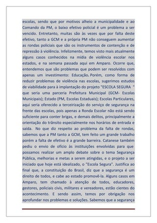 escolas, sendo que por motivos alheio a municipalidade e ao
Comando da PM, o baixo efetivo policial é um problema a ser
vencido. Entretanto, muitas são às vezes que por falta deste
efetivo, tanto a GCM e a própria PM não conseguem aumentar
as rondas policiais que são os instrumentos de contenção e de
repressão à violência. Infelizmente, temos visto mais atualmente
alguns casos conhecidos na mídia de violência escolar nos
estados, e na semana passada aqui em Amparo. Ocorre que,
entendemos que são problemas que podem ser resolvidos com
apenas um investimento: Educação. Porém, como forma de
reduzir problemas de violência nas escolas, sugerimos estudos
de viabilidade para à implantação do projeto "ESCOLA SEGURA "
que seria uma parceria Prefeitura Municipal (GCM- Escolas
Municipais); Estado (PM, Escolas Estaduais); Escolas Particulares,
aqui seria oferecido a terceirização do serviço de segurança na
frente das escolas, pois apenas a Ronda Escolar não está sendo
suficiente para conter brigas, e demais delitos, principalmente a
orientação do trânsito especialmente nos horários de entrada e
saída. No que diz respeito ao problema da falta de rondas,
sabemos que a PM tanto a GCM, tem feito um grande trabalho
porém a falta de efetivo é a grande barreira. Catanese também
pediu o envio de ofício às instituições envolvidas para que
possamos realizar um amplo debate sobre o tema Segurança
Pública, melhorias e metas a serem atingidas, e o projeto a ser
iniciado que hoje está idealizado, o "Escola Segura". Justifica ao
final que, a constituição do Brasil, diz que a segurança é um
direito de todos, e cabe ao estado promovê-la. Alguns casos em
Amparo, tem chamado à atenção de todos, educadores,
gestores, policiais civis, militares e vereadores, estão cientes do
acontecimento. E sendo assim, temos por obrigação nos
aprofundar nos problemas e soluções. Sabemos que a segurança
 