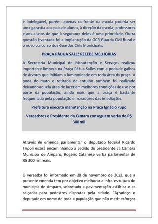 é indelegável, porém, apenas na frente da escola poderia ser
uma garantia aos pais de alunos, à direção da escola, professores
e aos alunos de que à segurança deles é uma prioridade. Outra
questão levantada foi a implantação da GCR Guarda Civil Rural e
o novo concurso dos Guardas Civis Municipais.
PRAÇA PÁDUA SALES RECEBE MELHORIAS
A Secretaria Municipal de Manutenção e Serviços realizou
importante limpeza na Praça Pádua Salles com a poda de galhos
de árvores que inibiam a luminosidade em toda área da praça. A
poda do mato e retirada de entulho também foi realizado
deixando aquela área de lazer em melhores condições de uso por
parte da população, ainda mais que a praça é bastante
frequentada pela população e moradores das imediações.
Prefeitura executa manutenção na Praça Ignácio Pupo
Vereadores e Presidente da Câmara conseguem verba de R$
300 mil
Através de emenda parlamentar o deputado federal Ricardo
Tripoli estará encaminhando a pedido do presidente da Câmara
Municipal de Amparo, Rogério Catanese verba parlamentar de
R$ 300 mil reais.
O vereador foi informado em 28 de novembro de 2012, que a
presente emenda tem por objetivo melhorar a infra-estrutura do
município de Amparo, sobretudo a pavimentação asfáltica e as
calçadas para pedestres dispostas pela cidade. “Agradeço o
deputado em nome de toda a população que não mede esforços
 