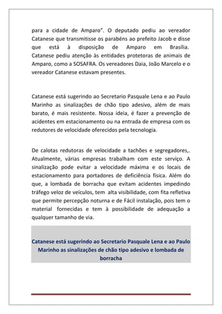 para a cidade de Amparo”. O deputado pediu ao vereador
Catanese que transmitisse os parabéns ao prefeito Jacob e disse
que está à disposição de Amparo em Brasília.
Catanese pediu atenção às entidades protetoras de animais de
Amparo, como a SOSAFRA. Os vereadores Daia, João Marcelo e o
vereador Catanese estavam presentes.
Catanese está sugerindo ao Secretario Pasquale Lena e ao Paulo
Marinho as sinalizações de chão tipo adesivo, além de mais
barato, é mais resistente. Nossa ideia, é fazer a prevenção de
acidentes em estacionamento ou na entrada de empresa com os
redutores de velocidade oferecidos pela tecnologia.
De calotas redutoras de velocidade a tachões e segregadores,.
Atualmente, várias empresas trabalham com este serviço. A
sinalização pode evitar a velocidade máxima e os locais de
estacionamento para portadores de deficiência física. Além do
que, a lombada de borracha que evitam acidentes impedindo
tráfego veloz de veículos, tem alta visibilidade, com fita refletiva
que permite percepção noturna e de Fácil instalação, pois tem o
material fornecidas e tem à possibilidade de adequação a
qualquer tamanho de via.
Catanese está sugerindo ao Secretario Pasquale Lena e ao Paulo
Marinho as sinalizações de chão tipo adesivo e lombada de
borracha
 