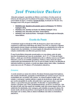 José Francisco Pacheco
Educador português, especialista em Música e em Leitura e Escrita, mestre em
Ciências da Educação pela Faculdade de Psicologia e Ciências da Educação da
Universidade do Porto e coordena a Escola da Ponte, localizada em Vila das Aves,
Portugal, desde 1976, da qual é idealizador.

   •   PACHECO, José. Quando eu for grande, quero ir à Primavera. Ed. Didática
       Suplegraf. 109 p.
   •   PACHECO, José. Sozinhos na Escola. Ed. Didática Suplegraf. 115 p.
   •   PACHECO, José. Para Alice com Amor. Cortez Editora.
   •   PACHECO, José. Escola da Ponte – Formação e Transformação em Educação.
       Vozes Editora.

                            Escola da Ponte
A instituição surgiu na década de 1970, do desejo de se fazer uma escola que
respeitasse as diferenças individuais dos alunos. Em 1976, as respostas a algumas
interrogações deram origem a profundas mudanças na organização da escola, na
relação entre ela, instituição, e os encarregados de educação dos alunos e nas
relações estabelecidas com diferentes parceiros locais.

É uma Escola Básica Integrada encontrando-se os seus alunos, antes de mais,
inscritos formalmente por anos de escolaridade - do 1º, 2º e 3º Ciclos do Ensino
básico -, ainda que esta divisão administrativa não se refletisse nem no seu Projeto
Educativo, nem no seu trabalho quotidiano. Embora a faixa etária dos alunos
compreenda aproximadamente dos 5 aos 16 anos de idade, devido à sua filosofia de
educação inclusiva no entanto, a escola tem alguns alunos mais velhos. Atualmente
conta com cerca de 175 alunos e 29 orientadores educativos.


Estrutura

A escola encontra-se numa área aberta. Os alunos formam grupos heterogêneos,
não estando classificados, agrupados ou distribuídos por turmas nem por anos de
escolaridade que, na prática, não existem. As crianças podem escolher o que
estudar e com quem, e podem solicitar a ajuda de um professor, desde que façam
por escrito um pedido de auxílio, deixando claro o que querem saber, o que já
sabem e o que já fizeram para aprender. O educador se responsabiliza por
orientar a pesquisa, que é feita, predominantemente, em livros e na internet. Não
há salas de aula, mas sim espaços de trabalho, onde não existem lugares fixos. Essa
subdivisão foi substituída, com vantagens, pelo trabalho em grupo de alunos. Do
mesmo modo, não há um professor encarregado de uma turma ou orientador de
um grupo; em vez disso, todos os alunos trabalham com todos os orientadores
educativos.
 