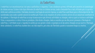 As Endorfinas 
A endorfina é um neurotransmissor, tal como a acetilcolina e a dopamina. É uma substância química utilizada pelos neurónios na comunicação 
do sistema nervoso. Existem vinte tipos diferentes de endorfinas no sistema nervoso, sendo a betaendorfina a mais eficiente pois é a que dá o 
efeito mais eufórico ao cérebro. Libertadas durante a realização de exercício vigoroso, as endorfinas contribuem para a diminuição da dor. São 
consideradas como sendo o opióide natural do encéfalo pois fixam-se nos receptores de certos neurónios através de um mecanismo semelhante ao 
dos opiáceos. A libertação de endorfinas no corpo humano ocorre após diversas actividades ou situações, entre as quais se incluem a actividade 
física, a acupunctura e o stress físico ou psicológico. Além destas situações, todas as ocasiões que nos dão prazer provocam a libertação de 
endorfinas. A atividade sexual, a ingestão de comida que nos agrade e ainda a exposição ao sol são outras situações em que ocorre a libertação 
desta substância. As endorfinas também têm o seu lado negativo, pois estas são libertadas quando se consomem drogas ou nicotina. 
 