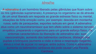 Adrenalina 
Adrenalina A adrenalina é um hormônio liberado pelas glândulas que ficam sobre 
os rins (glândulas suprarrenais). A presença no organismo se dá através 
de um sinal liberado em resposta ao grande estresse físico ou mental, 
situações de forte emoção como, por exemplo: descida em montanha 
russa, salto de paraquedas, esportes radicais em geral. A adrenalina 
atua como um neurotransmissor que tem efeito sobre o sistema nervoso 
simpático, preparando o organismo para um grande esforço físico. Os 
sintomas característicos da liberação de adrenalina são: suor, 
vasoconstrição, aumento dos batimentos cardíacos, dilatação das 
pupilas e brônquios (aumenta a visão e deixa a respiração ofegante), 
eleva o nível de açúcar no sangue, entre outros. Como a adrenalina 
aumenta os batimentos cardíacos ela pode causar uma Parada 
Cardíaca. 
 