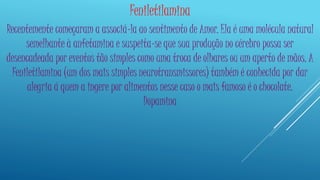 Feniletilamina 
Recentemente começaram a associá-la ao sentimento de Amor. Ela é uma molécula natural 
semelhante à anfetamina e suspeita-se que sua produção no cérebro possa ser 
desencadeada por eventos tão simples como uma troca de olhares ou um aperto de mãos. A 
Feniletilamina (um dos mais simples neurotransmissores) também é conhecida por dar 
alegria á quem a ingere por alimentos nesse caso o mais famoso é o chocolate. 
Dopamina 
 