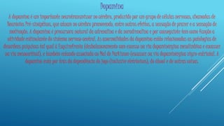 Dopamina 
A dopamina é um importante neurotransmissor no cérebro, produzido por um grupo de células nervosas, chamadas de 
Neurónios Pré-sinápticos, que atuam no cérebro promovendo, entre outros efeitos, a sensação de prazer e a sensação de 
motivação. A dopamina é precursora natural da adrenalina e da noradrenalina e por conseguinte tem como função a 
atividade estimulante do sistema nervoso central. As anormalidades da dopamina estão relacionadas as patologias de 
desordens psíquicas tal qual à Esquizofrenia (desbalanceamento com excesso na via dopaminérgica mesolímbica e escassez 
na via mesocortical), e também estando associada ao Mal de Parkinson (escassez na via dopaminérgica nigro-estriatal. A 
dopamina está por trás da dependência do jogo (inclusive eletrônicos), do álcool e de outras coisas. 
 