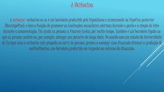 A Ocitocina 
A ocitocina, oxitocina ou ox é um hormônio produzido pelo hipotálamo e armazenado na hipófise posterior 
(Neuroipófise), e tem a função de promover as Contrações musculares uterinas durante o parto e a ejeção do leite 
durante a amamentação. Ela ajuda as pessoas a ficarem juntas por muito tempo. Também é um hormônio ligado ao 
que as pessoas sentem ao, por exemplo, abraçar seu parceiro de longa data. De acordo com um estudo da Universidade 
de Zurique caso a ocitocina seja pingada no nariz de pessoas prestes a começar uma discussão diminui a produção de 
cortisolitocina, um hormônio produzido em resposta ao estresse da discussão. 
 
