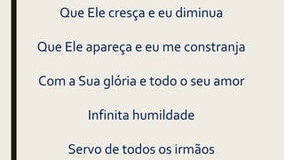 Que Ele cresça e eu diminua
Que Ele apareça e eu me constranja
Com a Sua glória e todo o seu amor
Infinita humildade
Servo de todos os irmãos
 