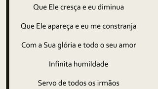 Que Ele cresça e eu diminua
Que Ele apareça e eu me constranja
Com a Sua glória e todo o seu amor
Infinita humildade
Servo de todos os irmãos
 