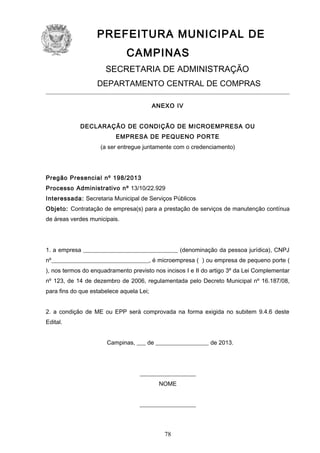 PREFEITURA MUNICIPAL DE
CAMPINAS
SECRETARIA DE ADMINISTRAÇÃO
DEPARTAMENTO CENTRAL DE COMPRAS
ANEXO IV
DECLARAÇÃO DE CONDIÇÃO DE MICROEMPRESA OU
EMPRESA DE PEQUENO PORTE
(a ser entregue juntamente com o credenciamento)

Pregão Presencial nº 198/2013
Processo Administrativo nº 13/10/22.929
Interessada: Secretaria Municipal de Serviços Públicos
Objeto: Contratação de empresa(s) para a prestação de serviços de manutenção contínua
de áreas verdes municipais.

1. a empresa ________________________________ (denominação da pessoa jurídica), CNPJ
nº_________________________________, é microempresa ( ) ou empresa de pequeno porte (
), nos termos do enquadramento previsto nos incisos I e II do artigo 3º da Lei Complementar
nº 123, de 14 de dezembro de 2006, regulamentada pelo Decreto Municipal nº 16.187/08,
para fins do que estabelece aquela Lei;
2. a condição de ME ou EPP será comprovada na forma exigida no subitem 9.4.6 deste
Edital.
Campinas, ___ de __________________ de 2013.

___________________
NOME
___________________

78

 
