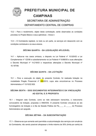 PREFEITURA MUNICIPAL DE
CAMPINAS
SECRETARIA DE ADMINISTRAÇÃO
DEPARTAMENTO CENTRAL DE COMPRAS
13.2 – Para o recebimento, objeto desta contratação, serão observadas as condições
previstas no Projeto Básico e seus apêndices – Anexo I.
13.3 – O Contratante rejeitará, no todo ou em parte, os serviços em desacordo com as
condições contratuais e os seus anexos.
DÉCIMA QUARTA – DA LEGISLAÇÃO APLICÁVEL
14.1 – Aplica-se nos casos omissos, o disposto na Lei Federal nº 10.520/02 e Lei
Complementar nº 123/06 e subsidiariamente na Lei Federal nº 8.666/93 e suas alterações
e Decreto Municipal nº 14.218/03 e respectivas alterações e Decreto Municipal nº
16.187/08.
DÉCIMA QUINTA – DA LICITAÇÃO
15.1 – Para a execução do objeto do presente Contrato, foi realizada licitação na
modalidade Pregão Presencial nº 000/2013, cujos atos encontram-se no Processo
Administrativo nº 13/10/22.929.
DÉCIMA SEXTA – DOS DOCUMENTOS INTEGRANTES E DA VINCULAÇÃO
AO EDITAL E À PROPOSTA
16.1 – Integram este Contrato, como se nele estivessem transcritos, o instrumento
convocatório da licitação, propostas e ANEXOS. O presente Contrato vincula-se ao ato
homologatório da licitação e à Ata da Sessão Pública de Fls_____ a ______ do Processo
Administrativo em epígrafe.
DÉCIMA SÉTIMA – DA SUBCONTRATAÇÃO
17.1 – Observa-se que somente será permitida a subcontratação dos serviços com anuência
do Contratante, não sendo possível ultrapassar o limite máximo de 30% (trinta por cento) do

88

 