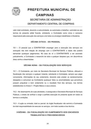 PREFEITURA MUNICIPAL DE
CAMPINAS
SECRETARIA DE ADMINISTRAÇÃO
DEPARTAMENTO CENTRAL DE COMPRAS
valor total contratado, devendo a subcontratada, se autorizada a trabalhar, submeter-se aos
termos do presente edital ficando, entretanto, a Contratada como única e exclusiva
responsável pela execução dos serviços e de todos os encargos trabalhistas e tributários.
DÉCIMA OITAVA – DO PESSOAL
18.1 – O pessoal que a CONTRATADA empregar para a execução dos serviços ora
avençado não terá relação de emprego com o CONTRATANTE e deste não poderá
demandar quaisquer pagamentos. No caso de vir o CONTRATANTE a ser acionado
judicialmente, a Contratada o ressarcirá de toda e qualquer despesa que, em decorrência
disso venha a desembolsar.
DÉCIMA NONA – DA FISCALIZAÇÃO DOS SERVIÇOS
19.1 – O Contratante, por meio da Secretaria Municipal de Serviços Públicos, efetuará a
fiscalização dos serviços a qualquer instante, solicitando à Contratada, sempre que julgar
conveniente, informações do seu andamento, devendo esta prestar os esclarecimentos
desejados e comunicar ao Contratante quaisquer fatos ou anormalidades que porventura
possam prejudicar o bom andamento ou o resultado final dos serviços, nos termos
estabelecidos no Anexo I – Projeto Básico e seus anexos.
19.2 – No desempenho de suas atividades, é assegurado à Secretaria Municipal de Serviços
Públicos, o direito de verificar e exigir a perfeita execução do presente ajuste em todos os
termos e condições.
19.3 – A ação ou omissão, total ou parcial, do órgão fiscalizador não eximirá a Contratada
da total responsabilidade de executar os serviços, com toda cautela e boa técnica.
VIGÉSIMA – DA FISCALIZAÇÃO DO CUMPRIMENTO DOS ENCARGOS
TRABALHISTAS E PREVIDENCIÁRIOS

89

 