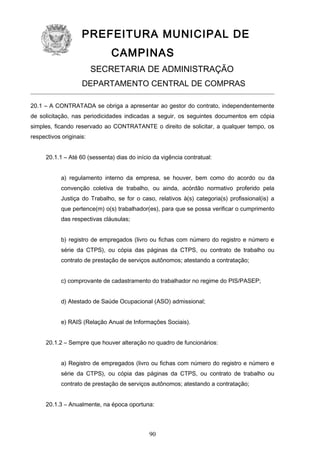 PREFEITURA MUNICIPAL DE
CAMPINAS
SECRETARIA DE ADMINISTRAÇÃO
DEPARTAMENTO CENTRAL DE COMPRAS
20.1 – A CONTRATADA se obriga a apresentar ao gestor do contrato, independentemente
de solicitação, nas periodicidades indicadas a seguir, os seguintes documentos em cópia
simples, ficando reservado ao CONTRATANTE o direito de solicitar, a qualquer tempo, os
respectivos originais:
20.1.1 – Até 60 (sessenta) dias do início da vigência contratual:
a) regulamento interno da empresa, se houver, bem como do acordo ou da
convenção coletiva de trabalho, ou ainda, acórdão normativo proferido pela
Justiça do Trabalho, se for o caso, relativos à(s) categoria(s) profissional(is) a
que pertence(m) o(s) trabalhador(es), para que se possa verificar o cumprimento
das respectivas cláusulas;
b) registro de empregados (livro ou fichas com número do registro e número e
série da CTPS), ou cópia das páginas da CTPS, ou contrato de trabalho ou
contrato de prestação de serviços autônomos; atestando a contratação;
c) comprovante de cadastramento do trabalhador no regime do PIS/PASEP;
d) Atestado de Saúde Ocupacional (ASO) admissional;
e) RAIS (Relação Anual de Informações Sociais).
20.1.2 – Sempre que houver alteração no quadro de funcionários:
a) Registro de empregados (livro ou fichas com número do registro e número e
série da CTPS), ou cópia das páginas da CTPS, ou contrato de trabalho ou
contrato de prestação de serviços autônomos; atestando a contratação;
20.1.3 – Anualmente, na época oportuna:

90

 