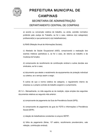 PREFEITURA MUNICIPAL DE
CAMPINAS
SECRETARIA DE ADMINISTRAÇÃO
DEPARTAMENTO CENTRAL DE COMPRAS
a) acordo ou convenção coletiva de trabalho, ou ainda, acórdão normativo
proferido pela Justiça do Trabalho, se for o caso, relativos à(s) categoria(s)
profissional(is) a que pertence(m) o(s) trabalhador(es);
b) RAIS (Relação Anual de Informações Sociais);
c) Atestado de Saúde Ocupacional (ASO), comprovando a realização dos
exames médicos (periódicos e, se for o caso, de retorno ao trabalho e de
mudança de função);
d) comprovante de recolhimento de contribuição sindical e outras devidas aos
sindicatos, se for o caso;
e) documento que ateste o recebimento de equipamentos de proteção individual
ou coletiva, se o serviço assim o exigir;
f) outros de que a norma coletiva da categoria, o regulamento interno da
empresa ou o próprio contrato de trabalho exigirem o cumprimento.
20.1.4 – Mensalmente, no mês seguinte ao da medição, cópia simples dos seguintes
documentos relativos ao segundo mês anterior:
a) comprovante de pagamento da Guia de Previdência Social (GPS);
b) comprovante de pagamento da guia do FGTS e Informações à Previdência
Social (GFIP);
c) relação de trabalhadores constantes no arquivo SEFIP;
d) folha de pagamento (férias, 13º salário, recolhimento previdenciário, vale
refeição, contribuição sindical).

91

 