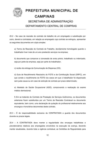 PREFEITURA MUNICIPAL DE
CAMPINAS
SECRETARIA DE ADMINISTRAÇÃO
DEPARTAMENTO CENTRAL DE COMPRAS

20.2 – No caso de rescisão do contrato de trabalho de um empregado e substituição por
outro, deverá a contratada, em relação ao empregado cujo contrato se extinguiu, apresentar
os seguintes documentos em cópia simples:
a) Termo de Rescisão do Contrato de Trabalho, devidamente homologado quando o
trabalhador tiver mais de um ano prestando serviços na empresa;
b) documento que comprove a concessão de aviso prévio, trabalhado ou indenizado,
seja por parte da empresa, seja por parte do trabalhador;
c) recibo de entrega da Comunicação de Dispensa (CD);
d) Guia de Recolhimento Rescisório do FGTS e da Contribuição Social (GRFC), em
que conste o recolhimento do FGTS nos casos em que o trabalhador foi dispensado
sem justa causa ou em caso de extinção de contrato por prazo determinado;
e) Atestado de Saúde Ocupacional (ASO), comprovando a realização do exame
médico demissional;
f) Em se tratando de Contrato de Prestação de Serviços Autônomos, os documentos
anteriores ficam substituídos por um Termo de Rescisão Contratual ou documento
equivalente, bem como, uma declaração de quitação do profissional relativamente aos
encargos e honorários decorrentes deste contrato.
20.3 – É de responsabilidade exclusiva da CONTRATADA a guarda dos documentos
durante os prazos legais.
20.4 – A CONTRATADA deve manter a regularidade dos encargos trabalhistas e
previdenciários relativos aos empregados envolvidos na execução da avença, devendo
manter atualizadas, durante toda a vigência contratual, as Certidões de Regularidade para

92

 