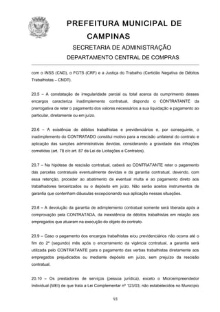 PREFEITURA MUNICIPAL DE
CAMPINAS
SECRETARIA DE ADMINISTRAÇÃO
DEPARTAMENTO CENTRAL DE COMPRAS
com o INSS (CND), o FGTS (CRF) e a Justiça do Trabalho (Certidão Negativa de Débitos
Trabalhistas – CNDT).
20.5 – A constatação de irregularidade parcial ou total acerca do cumprimento desses
encargos

caracteriza

inadimplemento

contratual,

dispondo

o

CONTRATANTE

da

prerrogativa de reter o pagamento dos valores necessários a sua liquidação e pagamento ao
particular, diretamente ou em juízo.
20.6 – A existência de débitos trabalhistas e previdenciários e, por conseguinte, o
inadimplemento do CONTRATADO constitui motivo para a rescisão unilateral do contrato e
aplicação das sanções administrativas devidas, considerando a gravidade das infrações
cometidas (art. 78 c/c art. 87 da Lei de Licitações e Contratos).
20.7 – Na hipótese de rescisão contratual, caberá ao CONTRATANTE reter o pagamento
das parcelas contratuais eventualmente devidas e da garantia contratual, devendo, com
essa retenção, proceder ao abatimento de eventual multa e ao pagamento direto aos
trabalhadores terceirizados ou o depósito em juízo. Não serão aceitos instrumentos de
garantia que contenham cláusulas excepcionando sua aplicação nessas situações.
20.8 – A devolução da garantia de adimplemento contratual somente será liberada após a
comprovação pela CONTRATADA, da inexistência de débitos trabalhistas em relação aos
empregados que atuaram na execução do objeto do contrato.
20.9 – Caso o pagamento dos encargos trabalhistas e/ou previdenciários não ocorra até o
fim do 2º (segundo) mês após o encerramento da vigência contratual, a garantia será
utilizada pelo CONTRATANTE para o pagamento das verbas trabalhistas diretamente aos
empregados prejudicados ou mediante depósito em juízo, sem prejuízo da rescisão
contratual.
20.10 – Os prestadores de serviços (pessoa jurídica), exceto o Microempreendedor
Individual (MEI) de que trata a Lei Complementar nº 123/03, não estabelecidos no Município

93

 