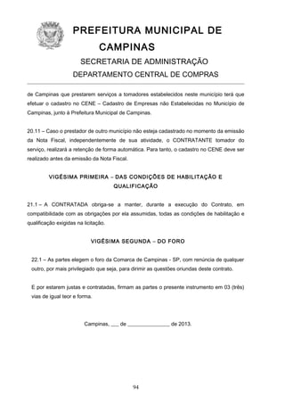 PREFEITURA MUNICIPAL DE
CAMPINAS
SECRETARIA DE ADMINISTRAÇÃO
DEPARTAMENTO CENTRAL DE COMPRAS
de Campinas que prestarem serviços a tomadores estabelecidos neste município terá que
efetuar o cadastro no CENE – Cadastro de Empresas não Estabelecidas no Município de
Campinas, junto à Prefeitura Municipal de Campinas.
20.11 – Caso o prestador de outro município não esteja cadastrado no momento da emissão
da Nota Fiscal, independentemente de sua atividade, o CONTRATANTE tomador do
serviço, realizará a retenção de forma automática. Para tanto, o cadastro no CENE deve ser
realizado antes da emissão da Nota Fiscal.
VIGÉSIMA PRIMEIRA – DAS CONDIÇÕES DE HABILITAÇÃO E
QUALIFICAÇÃO
21.1 – A CONTRATADA obriga-se a manter, durante a execução do Contrato, em
compatibilidade com as obrigações por ela assumidas, todas as condições de habilitação e
qualificação exigidas na licitação.
VIGÉSIMA SEGUNDA – DO FORO
22.1 – As partes elegem o foro da Comarca de Campinas - SP, com renúncia de qualquer
outro, por mais privilegiado que seja, para dirimir as questões oriundas deste contrato.
E por estarem justas e contratadas, firmam as partes o presente instrumento em 03 (três)
vias de igual teor e forma.

Campinas, ___ de ________________ de 2013.

94

 