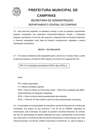 PREFEITURA MUNICIPAL DE
CAMPINAS
SECRETARIA DE ADMINISTRAÇÃO
DEPARTAMENTO CENTRAL DE COMPRAS
5.2 – Nos exercícios seguintes, as despesas correrão à conta de dotações orçamentárias
próprias, consignadas nos respectivos Orçamentos-Programa, ficando o Contratante
obrigado a apresentar no início de cada exercício a respectiva Nota de Empenho estimativa
e, havendo necessidade, emitir Nota de Empenho complementar, respeitada a mesma
classificação orçamentária.
SEXTA – DO REAJUSTE
6.1 – Os valores contratados serão reajustados após o período de 12 (doze) meses, a partir
da data da proposta ou da data do último reajuste, de acordo com a seguinte fórmula:

PR = P0 X (variação acumulada do IPCA1 até o IPCA12)

Onde:
PR = Valores reajustados;
P0 = Valores contratados vigentes;
IPCA = Índice de Preços ao Consumidor Amplo – Índice Geral, publicado pelo IBGE Instituto Brasileiro de Geografia e Estatística;
IPCA1 = Índice do mês da data da apresentação das propostas;
IPCA12 = Índice do 12º mês contado a partir do mês da apresentação da proposta.
6.2 – A apreciação de eventual pedido de reequilíbrio econômico-financeiro do contrato pela
Contratante, sob amparo do que prescreve o Art. 65 da Lei 8.666/93, dependerá de
comprovação, pela Contratada, da quebra do equilíbrio econômico-financeiro do contrato,
por meio de apresentação de planilha detalhada de custos, acompanhada de documentos
que comprovem a ocorrência de álea econômica extraordinária e extracontratual, tais como
notícias de jornais e da internet, análises conjunturais e econômicas, ou, caso se aplique, a

81

 