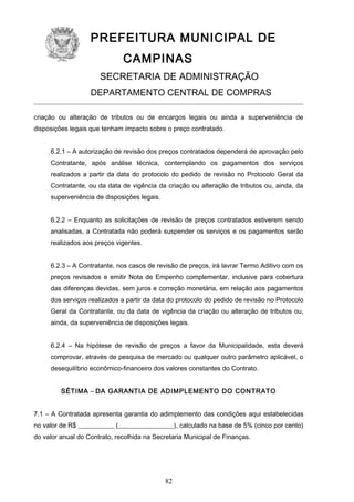 PREFEITURA MUNICIPAL DE
CAMPINAS
SECRETARIA DE ADMINISTRAÇÃO
DEPARTAMENTO CENTRAL DE COMPRAS
criação ou alteração de tributos ou de encargos legais ou ainda a superveniência de
disposições legais que tenham impacto sobre o preço contratado.
6.2.1 – A autorização de revisão dos preços contratados dependerá de aprovação pelo
Contratante, após análise técnica, contemplando os pagamentos dos serviços
realizados a partir da data do protocolo do pedido de revisão no Protocolo Geral da
Contratante, ou da data de vigência da criação ou alteração de tributos ou, ainda, da
superveniência de disposições legais.
6.2.2 – Enquanto as solicitações de revisão de preços contratados estiverem sendo
analisadas, a Contratada não poderá suspender os serviços e os pagamentos serão
realizados aos preços vigentes.
6.2.3 – A Contratante, nos casos de revisão de preços, irá lavrar Termo Aditivo com os
preços revisados e emitir Nota de Empenho complementar, inclusive para cobertura
das diferenças devidas, sem juros e correção monetária, em relação aos pagamentos
dos serviços realizados a partir da data do protocolo do pedido de revisão no Protocolo
Geral da Contratante, ou da data de vigência da criação ou alteração de tributos ou,
ainda, da superveniência de disposições legais.
6.2.4 – Na hipótese de revisão de preços a favor da Municipalidade, esta deverá
comprovar, através de pesquisa de mercado ou qualquer outro parâmetro aplicável, o
desequilíbrio econômico-financeiro dos valores constantes do Contrato.
SÉTIMA – DA GARANTIA DE ADIMPLEMENTO DO CONTRATO
7.1 – A Contratada apresenta garantia do adimplemento das condições aqui estabelecidas
no valor de R$ ___________ (_________________), calculado na base de 5% (cinco por cento)
do valor anual do Contrato, recolhida na Secretaria Municipal de Finanças.

82

 