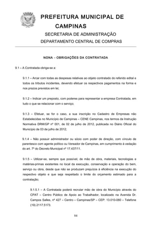 PREFEITURA MUNICIPAL DE
CAMPINAS
SECRETARIA DE ADMINISTRAÇÃO
DEPARTAMENTO CENTRAL DE COMPRAS

NONA – OBRIGAÇÕES DA CONTRATADA
9.1 – A Contratada obriga-se a:
9.1.1 – Arcar com todas as despesas relativas ao objeto contratado do referido edital e
todos os tributos incidentes, devendo efetuar os respectivos pagamentos na forma e
nos prazos previstos em lei;
9.1.2 – Indicar um preposto, com poderes para representar a empresa Contratada, em
tudo o que se relacionar com o serviço;
9.1.3 – Efetuar, se for o caso, a sua inscrição no Cadastro de Empresas não
Estabelecidas no Município de Campinas – CENE Campinas, nos termos da Instrução
Normativa DRM/GP nº 001, de 02 de julho de 2012, publicada no Diário Oficial do
Município de 03 de julho de 2012;
9.1.4 – Não possuir administrador ou sócio com poder de direção, com vínculo de
parentesco com agente político ou Vereador de Campinas, em cumprimento à vedação
do art. 7º do Decreto Municipal nº 17.437/11.
9.1.5 – Utilizar-se, sempre que possível, de mão de obra, materiais, tecnologias e
matérias-primas existentes no local da execução, conservação e operação do bem,
serviço ou obra, desde que não se produzam prejuízos à eficiência na execução do
respectivo objeto e que seja respeitado o limite do orçamento estimado para a
contratação;
9.1.5.1 – A Contratada poderá recrutar mão de obra do Município através do
CPAT – Centro Público de Apoio ao Trabalhador, localizado na Avenida Dr.
Campos Salles, nº 427 – Centro – Campinas/SP – CEP: 13.010-080 – Telefone
(19) 2117.5173.

84

 