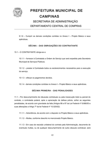 PREFEITURA MUNICIPAL DE
CAMPINAS
SECRETARIA DE ADMINISTRAÇÃO
DEPARTAMENTO CENTRAL DE COMPRAS

9.1.6 – Cumprir as demais condições contidas no Anexo I – Projeto Básico e seus
apêndices.
DÉCIMA – DAS OBRIGAÇÕES DO CONTRATANTE
10.1 – O CONTRATANTE obriga-se a:
10.1.1 – fornecer à Contratada a Ordem de Serviço que será expedida pela Secretaria
Municipal de Serviços Públicos;
10.1.2 – prestar à Contratada todos os esclarecimentos necessários para a execução
do serviço;
10.1.3 – efetuar os pagamentos devidos.
10.1.4 - demais condições contidas no Anexo I – Projeto Básico e seus apêndices.
DÉCIMA PRIMEIRA – DAS PENALIDADES
11.1 – Por descumprimento de cláusulas contratuais ou pela inexecução total ou parcial do
contrato, a contratada poderá, após a apreciação de defesa prévia, sofrer as seguintes
penalidades, de acordo com gravidade da falta (Artigos 86 e 87 da Lei Federal nº 8.666/93 e
suas alterações e Artigo 7º da lei Federal nº 10.520/02):
11.1.1 – Advertência, de acordo com o disposto no Projeto Básico e seus apêndices.
11.1.2 – Multas, conforme descrito no mencionado Projeto Básico.
11.1.3 - Em caso de rescisão unilateral do contrato pela Administração, decorrente de
eventuais multas, ou de qualquer descumprimento de outra cláusula contratual, será

85

 