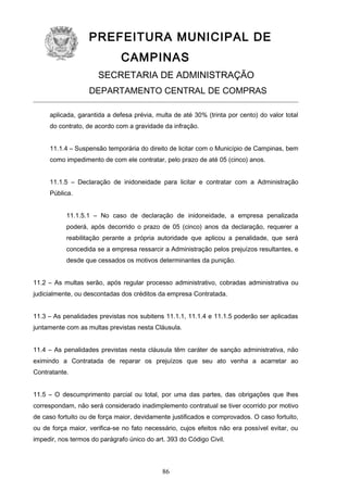 PREFEITURA MUNICIPAL DE
CAMPINAS
SECRETARIA DE ADMINISTRAÇÃO
DEPARTAMENTO CENTRAL DE COMPRAS
aplicada, garantida a defesa prévia, multa de até 30% (trinta por cento) do valor total
do contrato, de acordo com a gravidade da infração.
11.1.4 – Suspensão temporária do direito de licitar com o Município de Campinas, bem
como impedimento de com ele contratar, pelo prazo de até 05 (cinco) anos.
11.1.5 – Declaração de inidoneidade para licitar e contratar com a Administração
Pública.
11.1.5.1 – No caso de declaração de inidoneidade, a empresa penalizada
poderá, após decorrido o prazo de 05 (cinco) anos da declaração, requerer a
reabilitação perante a própria autoridade que aplicou a penalidade, que será
concedida se a empresa ressarcir a Administração pelos prejuízos resultantes, e
desde que cessados os motivos determinantes da punição.
11.2 – As multas serão, após regular processo administrativo, cobradas administrativa ou
judicialmente, ou descontadas dos créditos da empresa Contratada.
11.3 – As penalidades previstas nos subitens 11.1.1, 11.1.4 e 11.1.5 poderão ser aplicadas
juntamente com as multas previstas nesta Cláusula.
11.4 – As penalidades previstas nesta cláusula têm caráter de sanção administrativa, não
eximindo a Contratada de reparar os prejuízos que seu ato venha a acarretar ao
Contratante.
11.5 – O descumprimento parcial ou total, por uma das partes, das obrigações que lhes
correspondam, não será considerado inadimplemento contratual se tiver ocorrido por motivo
de caso fortuito ou de força maior, devidamente justificados e comprovados. O caso fortuito,
ou de força maior, verifica-se no fato necessário, cujos efeitos não era possível evitar, ou
impedir, nos termos do parágrafo único do art. 393 do Código Civil.

86

 
