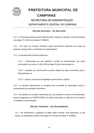 PREFEITURA MUNICIPAL DE
CAMPINAS
SECRETARIA DE ADMINISTRAÇÃO
DEPARTAMENTO CENTRAL DE COMPRAS
DÉCIMA SEGUNDA – DA RESCISÃO
12.1 – A inexecução total ou parcial, deste Contrato, enseja sua rescisão, conforme disposto
nos artigos 77 a 80 da Lei federal nº 8.666/93.
12.2 – Os casos de rescisão contratual serão formalmente motivados nos autos do
processo, assegurando o contraditório e a ampla defesa.
12.3 – A rescisão deste Contrato poderá ser:
12.3.1 – Determinada por ato unilateral e escrito da Administração, nos casos
enumerados nos incisos I a XII e XVII do artigo 78 da lei mencionada; ou
12.3.2 – Amigável, por acordo entre as partes, desde que haja conveniência para a
Administração; ou
12.3.3 – Judicial, nos termos da legislação vigente sobre a matéria.
12.4 – A rescisão administrativa ou amigável será precedida de autorização escrita e
fundamentada da autoridade competente.
12.5 – Na hipótese de rescisão determinada por ato unilateral e escrito da Administração,
ficarão assegurados ao CONTRATANTE os direitos elencados no artigo 80 da Lei Federal
nº 8.666/93 e suas alterações.
DÉCIMA TERCEIRA – DO RECEBIMENTO
13.1 – No recebimento e aceitação do objeto deste Contrato, será observado, no que
couber, as disposições contidas nos artigos 73 a 76 da Lei Federal n° 8.666/93.

87

 