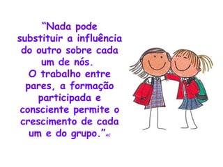 “ Nada pode substituir a influência do outro sobre cada um de nós. O trabalho entre pares, a formação participada e consciente permite o crescimento de cada um e do grupo.” AC