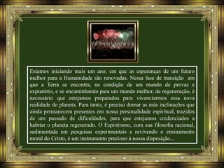 Estamos iniciando mais um ano, em que as esperanças de um futuro
melhor para a Humanidade são renovadas. Nessa fase de transição em
que a Terra se encontra, na condição de um mundo de provas e
expiatório, e se encaminhando para um mundo melhor, de regeneração, é
necessário que estejamos preparados para vivenciarmos essa nova
realidade do planeta. Para tanto, é preciso domar as más inclinações que
ainda permanecem presentes em nossa personalidade espiritual, trazidos
de um passado de dificuldades, para que estejamos credenciados a
habitar o planeta regenerado. O Espiritismo, com sua filosofia racional,
sedimentada em pesquisas experimentais e revivendo o ensinamento
moral do Cristo, é um instrumento precioso à nossa disposição...

 