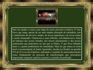 Para nos ajudar a vencer essa etapa do nosso processo evolutivo. O Ano
Novo que surge, apesar de ser uma simples alteração de calendário, traz
o simbolismo de um novo tempo, de novas esperanças e de novas metas
a serem alcançadas. Chama-nos a uma reflexão, convidando-nos a fazer
um balanço das nossas atitudes, dos nossos pensamentos e dos nossos
sentimentos que praticamos no ano que se findou. O que ficou faltando
fazer e o quanto poderíamos ter caminhado. Mais do que nunca se torna
atual a recomendação de Santo Agostinho, trazida por Kardec na questão
919 de O Livro dos Espíritos, indicando o caminho do autoconhecimento
como fundamental no processo de transformação que precisamos
empreender enquanto espíritos imortais a caminho da perfeição.

 