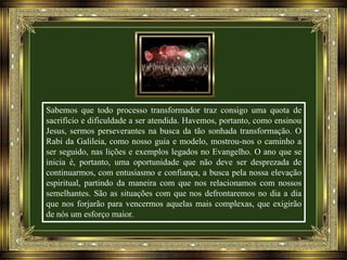 Sabemos que todo processo transformador traz consigo uma quota de
sacrifício e dificuldade a ser atendida. Havemos, portanto, como ensinou
Jesus, sermos perseverantes na busca da tão sonhada transformação. O
Rabi da Galileia, como nosso guia e modelo, mostrou-nos o caminho a
ser seguido, nas lições e exemplos legados no Evangelho. O ano que se
inicia é, portanto, uma oportunidade que não deve ser desprezada de
continuarmos, com entusiasmo e confiança, a busca pela nossa elevação
espiritual, partindo da maneira com que nos relacionamos com nossos
semelhantes. São as situações com que nos defrontaremos no dia a dia
que nos forjarão para vencermos aquelas mais complexas, que exigirão
de nós um esforço maior.

 