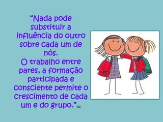 “Nada pode 
substituir a 
influência do outro 
sobre cada um de 
nós. 
O trabalho entre 
pares, a formação 
participada e 
consciente permite o 
crescimento de cada 
um e do grupo.”AC 
 