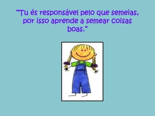 “Tu és responsável pelo que semeias, 
por isso aprende a semear coisas 
boas.” 
 