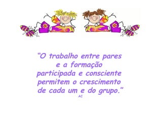 “ O trabalho entre pares  e a formação  participada e consciente  permitem o crescimento  de cada um e do grupo .” AC 