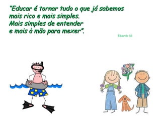 “ Educar é tornar tudo o que já sabemos mais rico e mais simples.  Mais simples de entender  e mais à mão para mexer”.  Eduardo Sá 