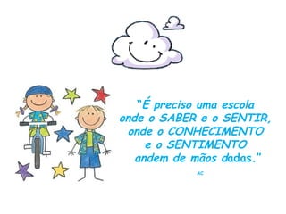 “ É preciso uma escola  onde o SABER e o SENTIR,  onde o CONHECIMENTO  e o SENTIMENTO  andem de mãos d adas.” AC 
