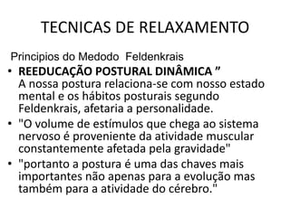 TECNICAS DE RELAXAMENTO
Principios do Medodo Feldenkrais
• REEDUCAÇÃO POSTURAL DINÂMICA ”
  A nossa postura relaciona-se com nosso estado
  mental e os hábitos posturais segundo
  Feldenkrais, afetaria a personalidade.
• "O volume de estímulos que chega ao sistema
  nervoso é proveniente da atividade muscular
  constantemente afetada pela gravidade"
• "portanto a postura é uma das chaves mais
  importantes não apenas para a evolução mas
  também para a atividade do cérebro."
 