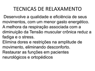 TECNICAS DE RELAXAMENTO
 Desenvolve a qualidade e eficiência de seus
movimentos, com um menor gasto energético.
A melhora da respiração associada com a
diminuição da Tensão muscular crônica reduz a
fadiga e o stress.
Elimina dores e restrições na amplitude de
movimento, eliminando desconforto.
Restaurar as funções em pacientes
neurológicos e ortopédicos
 