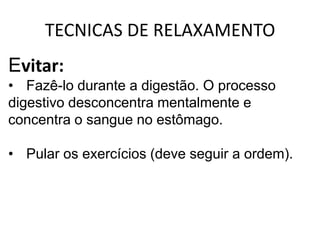TECNICAS DE RELAXAMENTO
Evitar:
• Fazê-lo durante a digestão. O processo
digestivo desconcentra mentalmente e
concentra o sangue no estômago.

• Pular os exercícios (deve seguir a ordem).
 