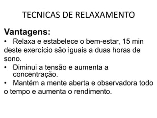 TECNICAS DE RELAXAMENTO
Vantagens:
• Relaxa e estabelece o bem-estar, 15 min
deste exercício são iguais a duas horas de
sono.
• Diminui a tensão e aumenta a
   concentração.
• Mantém a mente aberta e observadora todo
o tempo e aumenta o rendimento.
 