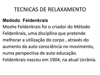 TECNICAS DE RELAXAMENTO
Medodo Feldenkrais
Moshe Feldenkrais foi o criador do Método
Feldenkrais, uma disciplina que pretende
melhorar a utilização do corpo , através do
aumento da auto consciência no movimento,
numa perspectiva de auto educação.
Feldenkrais nasceu em 1904, na atual Ucrânia.
 
