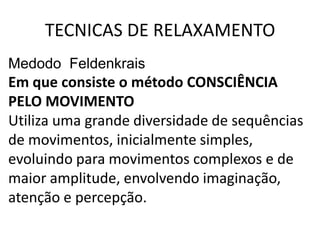 TECNICAS DE RELAXAMENTO
Medodo Feldenkrais
Em que consiste o método CONSCIÊNCIA
PELO MOVIMENTO
Utiliza uma grande diversidade de sequências
de movimentos, inicialmente simples,
evoluindo para movimentos complexos e de
maior amplitude, envolvendo imaginação,
atenção e percepção.
 
