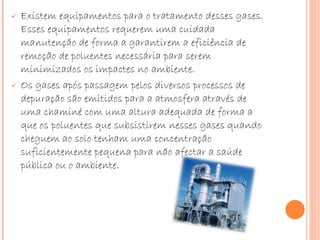 Existem equipamentos para o tratamento desses gases. Esses equipamentos requerem uma cuidada manutenção de forma a garantirem a eficiência de remoção de poluentes necessária para serem minimizados os impactes no ambiente.  Os gases após passagem pelos diversos processos de depuração são emitidos para a atmosfera através de uma chaminé com uma altura adequada de forma a que os poluentes que subsistirem nesses gases quando cheguem ao solo tenham uma concentração suficientemente pequena para não afectar a saúde pública ou o ambiente.  