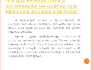 EM QUE POSIÇÃO ESTÁ A INCINERAÇÃO NA GESTÃO DOS RESÍDUOS SÓLIDOS URBANOS? A incineração permite o aproveitamento da energia, mas não a reciclagem dos materiais sendo assim uma perda no ciclo da renovação dos nossos recursos naturais. Devido a estas condicionantes, a incineração surge, em conjunto com o aterro, no último lugar da hierarquia da gestão dos resíduos sólidos urbanos que privilegia a redução, seguida da reutilização e da reciclagem, incluindo nesta a reciclagem da matéria orgânica (compostagem). 