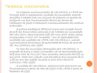 DADOS NACIONAIS Os sistemas multimunicipais de VALORSUL e LIPOR em Portugal estão a implementar unidades de incineração, estando obrigados a adoptar todo um conjunto de sistemas no sentido de assegurar um bom funcionamento técnico em termos de tratamento de gases e tratamento e encaminhamento dos resíduos produzidos.  A política estratégica (PERSU) prevê uma situação futura de 26% dos RSUs totais nacionais a ser tratados por incineração até o ano 2000, reduzindo para 22% até o ano 2005. Estes valores correspondem a 1000 x10 3  toneladas / ano (a capacidade total instalada nas unidades da LIPOR e da VALORSUL), usando uma estimativa de aumento de quantidade de RSUs de cerca da 3% /ano (CARSU, Dez 1998). No caso dos municípios abrangidos pela VALORSUL a proporção de RSUs a serem incinerados vai ser aproximadamente 86% dum total de 761,690 t/ano recolhidos reduzindo até 83% no ano 2005. Neste caso usando uma estimativa dum aumento de só 0,8% por ano (em media) durante os anos 2000 até 2005 (ValorSul, Maio 1999). A unidade da VALORSUL estará prevista para entrar em funcionamento a partir de Maio de 1999 e a da LIPOR a partir de Dezembro de 1999. 