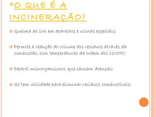 O QUE É A INCINERAÇÃO? Queima do lixo em aparelhos e usinas especiais; Permite a redução do volume dos resíduos através da combustão, com temperaturas da ordem dos 1100ºC; Destrói microrganismos que causam doenças; Só tem utilidade para eliminar resíduos combustíveis; 